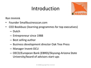 Introduction Ron Immink Founder Smallbusinesscan.com CEO Bookbuzz (learning programmes for top executives) Dutch Entrepreneur since 1988 Best selling author Business development director Oak Tree Press Manager Invent-DCU OECD/European Bank (EBRD)/Skysong-Arizona State University/board of advisors start-ups © 2008Copyright Ron Immink 