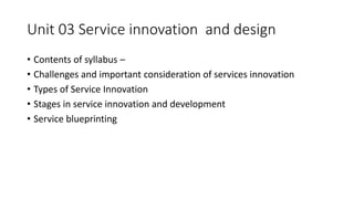 Unit 03 Service innovation and design
• Contents of syllabus –
• Challenges and important consideration of services innovation
• Types of Service Innovation
• Stages in service innovation and development
• Service blueprinting
 