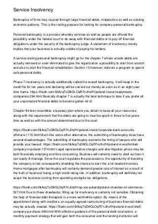 Service Insolvency
Bankruptcy of firms may caused through large financial debts, malpractice as well as existing
economic patterns. This is the rooting purpose for looking for company personal bankruptcy.
Personal bankruptcy is a process whereby services as well as people are offered the
possibility under the federal court to do away with financial debts or to pay off financial
obligations under the security of the bankruptcy judge. A statement of insolvency merely
implies that your business is actually unable of paying his lenders.
A service stating personal bankruptcy might go for the chapter 7 where unsafe debts are
actually removed or even eliminated to give the organization a possibility to start from scratch
and also to start the financial rehabilitation. Section 13 however, delivers a program to spend
safe personal debts.
Phase 7 insolvency is actually additionally called the overall bankruptcy. It will keep in the
credit file for ten years and declaring will be carried out merely as soon as in an eight year
time frame. https://filedn.com/l9iAcqToD8GLOqR7nJihcfH/poland-invest/readymade-
companies-294.html Basically chapter 7 is actually the best technique to take if you prefer all
your unprotected financial debts to become gotten rid of.
Chapter thirteen resembles a layaway plan where you obtain to keep all your resources
along with the requirement that the debts are going to must be spent in three to five years
time as well as with the amount determined due to the court.
https://filedn.com/l9iAcqToD8GLOqR7nJihcfH/poland-invest/corporate-bank-accounts-
offshore-1115.html Much like some other alternative, the submitting of bankruptcy does have
several disadvantages. The submitting of bankruptcy warrants the hiring of lawyers who will
provide your lawsuit. https://filedn.com/l9iAcqToD8GLOqR7nJihcfH/poland-invest/limited-
company-in-poland-1374.html Legal representative charges and also litigation prices may be
both financially emptying and time consuming. Business will certainly need to shell out loan it
can easily ill manage. Since the court regulates the possessions, the opportunity of boosting
the company is lost consequently shedding the chance to earn the a lot needed incomes.
Home mortgages after bankruptcy will certainly demand greater rate of interest as a result of
the truth of business' being a high credit rating risk. In addition, bankruptcy will definitely not
acquit the business coming from spending stockpile tax obligations.
https://filedn.com/l9iAcqToD8GLOqR7nJihcfH/sp-zoo-poland/poland-chamber-of-commerce-
527.html Due to these drawbacks, filling up for insolvency is certainly not sensible. Obtaining
the help of financial debt therapists is a more worthwhile option. By means of the
appointment along with creditors, an equally agreed restructuring of business financial debts
may be actually created. https://filedn.com/l9iAcqToD8GLOqR7nJihcfH/poland-invest/shelf-
company-purchase-364.html With effective guidance of the personal debt counselors, a
monthly payment strategy that will gain both the consumer and the lending institution will
 