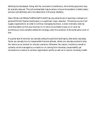 definitely be developed. Along with the counselor's interference, the monthly payments may
be actually reduced. This will substantially help business to leave the problem of debts faster
and also will definitely aid in the attainment of financial reliability.
https://filedn.com/l9iAcqToD8GLOqR7nJihcfH/sp-zoo-poland/cost-of-opening-a-company-in-
poland-555.html Declare bankruptcy is a significant major selection. Of training course it will
supply organizations an odds to continue managing business, a clean monetary slate by
removing debts so that your business is no more accountable to pay out or even by
launching an extra sensible settlement strategy under the selection of the bankruptcy court of
law.
A a great deal of services are actually taking the personal bankruptcy alternative everyday.
Some are actually due to irresponsible financial attitude; others are actually pushed to take
the choice as an answer for unlucky scenarios. Whatever the reason, insolvency needs to
certainly not be managed as a means to run coming from monetary responsibility yet
somewhat as a device to achieve organization profits as well as to recover monetary health.
 