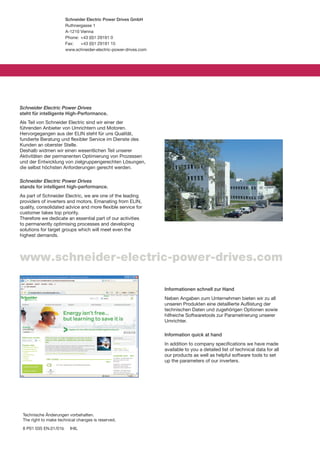 Schneider Electric Power Drives GmbH
                       Ruthnergasse 1
                       A-1210 Vienna
                       Phone: +43 (0)1 29191 0
                       Fax:   +43 (0)1 29191 15
                       www.schneider-electric-power-drives.com




Schneider Electric Power Drives
steht für intelligente High-Performance.
Als Teil von Schneider Electric sind wir einer der
führenden Anbieter von Umrichtern und Motoren.
Hervorgegangen aus der ELIN steht für uns Qualität,
fundierte Beratung und flexibler Service im Dienste des
Kunden an oberster Stelle.
Deshalb widmen wir einen wesentlichen Teil unserer
Aktivitäten der permanenten Optimierung von Prozessen
und der Entwicklung von zielgruppengerechten Lösungen,
die selbst höchsten Anforderungen gerecht werden.

Schneider Electric Power Drives
stands for intelligent high-performance.
As part of Schneider Electric, we are one of the leading
providers of inverters and motors. Emanating from ELIN,
quality, consolidated advice and more flexible service for
customer takes top priority.
Therefore we dedicate an essential part of our activities
to permanently optimising processes and developing
solutions for target groups which will meet even the
highest demands.



www.schneider-electric-power-drives.com

                                                                 Informationen schnell zur Hand
                                                                 Neben Angaben zum Unternehmen bieten wir zu all
                                                                 unseren Produkten eine detaillierte Auflistung der
                                                                 technischen Daten und zugehörigen Optionen sowie
                                                                 hilfreiche Softwaretools zur Parametrierung unserer
                                                                 Umrichter.

                                                                 Information quick at hand
                                                                 In addition to company specifications we have made
                                                                 available to you a detailed list of technical data for all
                                                                 our products as well as helpful software tools to set
                                                                 up the parameters of our inverters.




 Technische Änderungen vorbehalten.
 The right to make technical changes is reserved.
 8 P01 035 EN.01/01b     IHIL
 