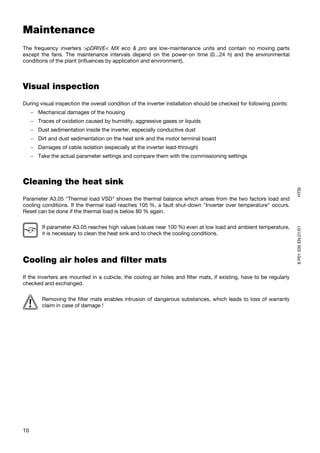 Maintenance
The frequency inverters >pDRIVE< MX eco & pro are low-maintenance units and contain no moving parts
except the fans. The maintenance intervals depend on the power-on time (0...24 h) and the environmental
conditions of the plant (influences by application and environment).



Visual inspection
During visual inspection the overall condition of the inverter installation should be checked for following points:
     − Mechanical damages of the housing
     − Traces of oxidation caused by humidity, aggressive gases or liquids
     − Dust sedimentation inside the inverter, especially conductive dust
     − Dirt and dust sedimentation on the heat sink and the motor terminal board
     − Damages of cable isolation (especially at the inverter lead-through)
     − Take the actual parameter settings and compare them with the commissioning settings



Cleaning the heat sink




                                                                                                                      HTSI
Parameter A3.05 "Thermal load VSD" shows the thermal balance which arises from the two factors load and
cooling conditions. If the thermal load reaches 105 %, a fault shut-down "Inverter over temperature" occurs.
Reset can be done if the thermal load is below 80 % again.

         If parameter A3.05 reaches high values (values near 100 %) even at low load and ambient temperature,




                                                                                                                      8 P01 035 EN.01/01
         it is necessary to clean the heat sink and to check the cooling conditions.




Cooling air holes and filter mats
If the inverters are mounted in a cubicle, the cooling air holes and filter mats, if existing, have to be regularly
checked and exchanged.

         Removing the filter mats enables intrusion of dangerous substances, which leads to loss of warranty
         claim in case of damage !




10
 