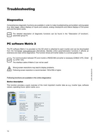 Troubleshooting


Diagnostics
Comprehensive diagnostic functions are available in order to make troubleshooting and problem solving easier
(e.g. data logger, status displays of inputs and outputs, analog checkpoints and status displays of the power
part and the option cards.

       The detailed description of diagnostic functions can be found in the "Description of functions",
       parameter group F4.




PC software Matrix 3
The PC software Matrix 3 is provided on the CD which is attached to each inverter and can be downloaded
from the homepage www.pdrive.com alternatively. Besides online parameterization functions it affords an
extensive and clear online diagnostics. This function shows all inverter states in a concise graphic way.




                                                                                                                HTSI
       For communication between PC and inverter a RS232/485 converter is necessary (CABLE 3-PC, Order
       no. 8 P01 124).
       The interface cable of Matrix 2 can not be used!


       Wrong screen resolutions may lead to display problems.




                                                                                                                8 P01 035 EN.01/01
       Following screen resolution is recommended: 1024x768 or higher.



Following functions are available in the online diagnostics:

Device description

This function provides a quick overview of the most important inverter data as e.g. inverter type, software
version, operating hours, option cards, a.s.o.




14
 