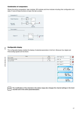 Combination of comparators

                     Shows the active comparators, logic modules, SR modules and time modules including their configuration and
                     state. If none of these functions is used, this tab is empty.




                     Configurable display
HTSI




                     The configurable display enables the display of selected parameters in list form. Moreover four digital and
                     three analog signals can be shown.
8 P01 035 EN.01/01




                             The modification of the channels in the status range also changes the channel settings in the trend
                             recorder and in the online parameterization.




                                                                                                                                   17
 