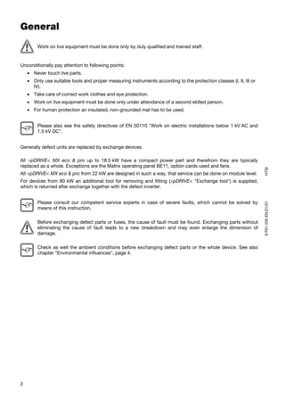 General
        Work on live equipment must be done only by duly qualified and trained staff.


Unconditionally pay attention to following points:
    • Never touch live parts.
    • Only use suitable tools and proper measuring instruments according to the protection classes (I, II, III or
      IV).
    • Take care of correct work clothes and eye protection.
    • Work on live equipment must be done only under attendance of a second skilled person.
    • For human protection an insulated, non-grounded mat has to be used.


        Please also see the safety directives of EN 50110 "Work on electric installations below 1 kV AC and
        1.5 kV DC".


Generally defect units are replaced by exchange devices.

All >pDRIVE< MX eco & pro up to 18.5 kW have a compact power part and therefrom they are typically
replaced as a whole. Exceptions are the Matrix operating panel BE11, option cards used and fans.




                                                                                                                    HTSI
All >pDRIVE< MX eco & pro from 22 kW are designed in such a way, that service can be done on module level.
For devices from 90 kW an additional tool for removing and fitting (>pDRIVE< "Exchange tool") is supplied,
which is returned after exchange together with the defect inverter.


        Please consult our competent service experts in case of severe faults, which cannot be solved by




                                                                                                                    8 P01 035 EN.01/01
        means of this instruction.

        Before exchanging defect parts or fuses, the cause of fault must be found. Exchanging parts without
        eliminating the cause of fault leads to a new breakdown and may even enlarge the dimension of
        damage.

        Check as well the ambient conditions before exchanging defect parts or the whole device. See also
        chapter "Environmental influences", page 4.




2
 