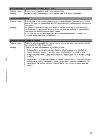 Alarm message I- or T-limitation is displayed without motor.
                     Possible cause     The inverter is operated in a VC mode without motor.
                     Remedy             Always use a V/f control method (B3.02) when there is no motor connected.


                     Operation without motor
                     Possible cause     The operation of the inverter without motor is only possible with control method V/f (and
                                        even in this case not suggestive!). With VC modi malfunction or illogical acting limitations
                                        may occur.
                     Remedy             For test run of a drive with very small motor or without motor (e.g. cubicle assembly)
                                        parameter F2.49 Test mode is available which automatically switches to V/f mode and
                                        deactivates the monitoring of the motor phases.
                                        In this case functions must not be used which are not allowed in V/f mode (e.g. T-
                                        controller, speed feedback, crane control, ...).


                     High starting torque cannot be reached.
                     Possible cause     Field orientation is available from speed zero to nominal slip after magnetization only for
                                        the period of the rotor time constant!
                     Remedy             Observe following for drives with high starting torque:
                                        − In case of long acceleration ramps or keeping reference value zero, the starting
                                          torque decreases notedly → set short ramp, possibly switch-over to 2nd ramp
                                        − Set parameter B3.17 R1 Compensation sensitive higher up to 100 % (factory setting
                                          is 80 %).
HTSI




                                        − Using an encoder solves the problem of the field orientation at n = 0 but the displayed
                                          actual torque value is considerably worse than in case of operation without encoder
                                          (affects only the display, torque is present). Additionally, S-ramps have a negative
                                          effect !
8 P01 035 EN.01/01




                                                                                                                                  47
 