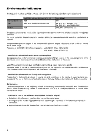 Environmental influences
The frequency inverters >pDRIVE< MX eco & pro provide the following protection degree as standard:

                       >pDRIVE< MX eco & pro up to 75 kW             from 90 kW
Front and sideways IP21                                              IP31
Top                    IP41, IP20 without protective cover           4V: IP20, IP31 with DCL box
                                                                     6V: IP20, IP31 with TRAFO-BOX
Bottom                 IP21                                          IP00, IP31 with terminal box


The cooling channel of the power part is separated from the control electronics for all devices and corresponds
with IP54.
If a higher protection degree is desired or required, additional measures have to be taken (e.g. installation in a
cubicle).

The permissible pollution degree of the environment is pollution degree 2 according to EN 61800-5-1 for the
whole power range.
According to EN 60721-3-3 the following applies up to 75 kW Class 3C1 and 3S2
                                                from 90 kW: Class 3C2 and 3S2


Use of frequency inverters in waste water treatment plants




                                                                                                                     HTSI
Sewage gases may contain ammoniac which cause oxidation of bright copper. In this case, components of the
control and power electronics will corrode and this leads to a malfunction of the device !


Use of frequency inverters in dust polluted environment (e.g. waste incineration plants)
Please be aware of the risk of conductive (metal-)dust and the impact on the inverter electronics. Conductive




                                                                                                                     8 P01 035 EN.01/01
dust causes short circuit of components and thus results in damage.


Use of frequency inverters in the vicinity of crushing plants
Please observe that dust is produced in varying size and consistence in the vicinity of crushing plants (e.g.
shredders). The use of the inverters has to take place in that way, that a contamination with dust is impossible.


Condensation
Generally the operation of the frequency inverter in condensing environment is forbidden. Also condensation
without mains voltage supply causes in interaction with dust (e.g. at chalk-pits) oxidation of copper (even
through solder resist).


Correctives in case of the described environmental influences may be:
• Installation of the frequency inverters aloof from contaminated areas.
• Cooling air for the inverter supplied from a clean area through a separated air flow channel (overpressure
  ventilation).
• Appropriate high protection degree of the cubicle (take care of sufficient cooling!).




4
 