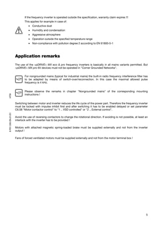If the frequency inverter is operated outside the specification, warranty claim expires !!!
                             This applies for example in case of:
                                • Conductive dust
                                • Humidity and condensation
                                • Aggressive atmosphere
                                • Operation outside the specified temperature range
                                • Non-compliance with pollution degree 2 according to EN 61800-5-1



                     Application remarks
                     The use of the >pDRIVE< MX eco & pro frequency inverters is basically in all mains variants permitted. But
                     >pDRIVE< MX pro 6V devices must not be operated in "Corner Grounded Networks".


                             For nongrounded mains (typical for industrial mains) the built-in radio frequency interference filter has
                             to be adapted by means of switch-over/reconnection. In this case the maximal allowed pulse
                             frequency is 4 kHz.


                             Please observe the remarks in chapter "Nongrounded mains" of the corresponding mounting
                             instructions !
HTSI




                     Switching between motor and inverter reduces the life cycle of the power part. Therefore the frequency inverter
                     must be locked with impulse inhibit first and after switching it has to be enabled delayed or set parameter
                     C6.08 "Motor contactor control" to "1 .. VSD controlled" or "2 .. External control".
8 P01 035 EN.01/01




                     Avoid the use of reversing contactors to change the rotational direction. If avoiding is not possible, at least an
                     interlock with the inverter has to be provided !

                     Motors with attached magnetic spring-loaded brake must be supplied externally and not from the inverter
                     output !

                     Fans of forced ventilated motors must be supplied externally and not from the motor terminal box !




                                                                                                                                     5
 