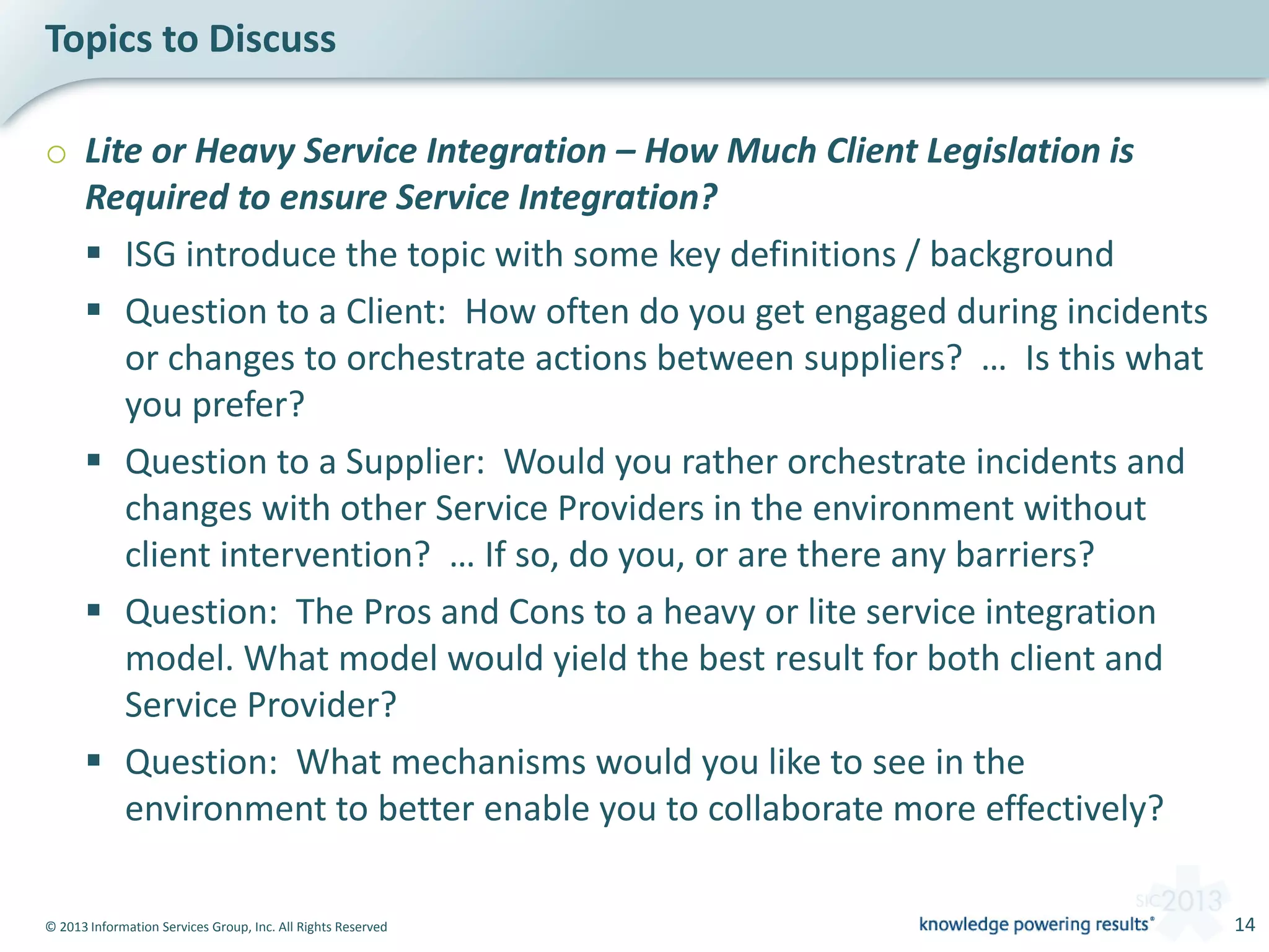 © 2013 Information Services Group, Inc. All Rights Reserved 14
o Lite or Heavy Service Integration – How Much Client Legislation is
Required to ensure Service Integration?
 ISG introduce the topic with some key definitions / background
 Question to a Client: How often do you get engaged during incidents
or changes to orchestrate actions between suppliers? … Is this what
you prefer?
 Question to a Supplier: Would you rather orchestrate incidents and
changes with other Service Providers in the environment without
client intervention? … If so, do you, or are there any barriers?
 Question: The Pros and Cons to a heavy or lite service integration
model. What model would yield the best result for both client and
Service Provider?
 Question: What mechanisms would you like to see in the
environment to better enable you to collaborate more effectively?
Topics to Discuss
 