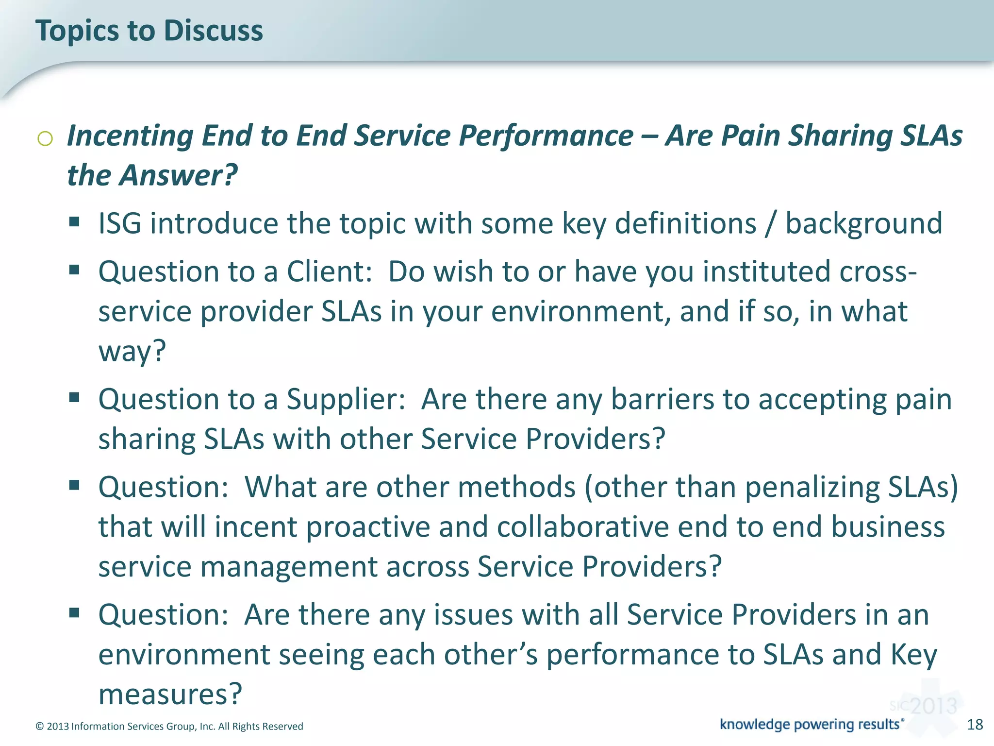 © 2013 Information Services Group, Inc. All Rights Reserved 18
o Incenting End to End Service Performance – Are Pain Sharing SLAs
the Answer?
 ISG introduce the topic with some key definitions / background
 Question to a Client: Do wish to or have you instituted cross-
service provider SLAs in your environment, and if so, in what
way?
 Question to a Supplier: Are there any barriers to accepting pain
sharing SLAs with other Service Providers?
 Question: What are other methods (other than penalizing SLAs)
that will incent proactive and collaborative end to end business
service management across Service Providers?
 Question: Are there any issues with all Service Providers in an
environment seeing each other’s performance to SLAs and Key
measures?
Topics to Discuss
 