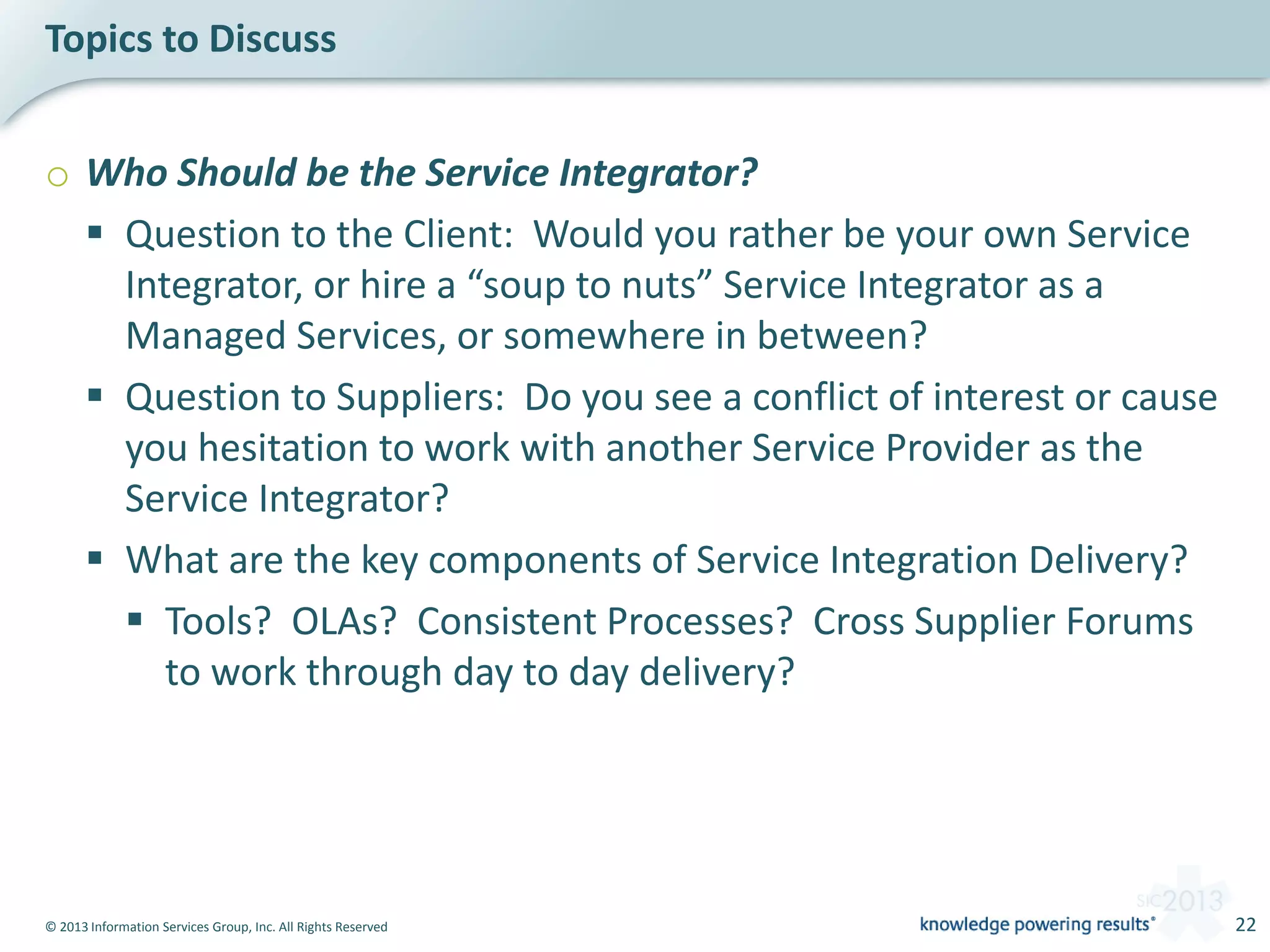 © 2013 Information Services Group, Inc. All Rights Reserved 22
o Who Should be the Service Integrator?
 Question to the Client: Would you rather be your own Service
Integrator, or hire a “soup to nuts” Service Integrator as a
Managed Services, or somewhere in between?
 Question to Suppliers: Do you see a conflict of interest or cause
you hesitation to work with another Service Provider as the
Service Integrator?
 What are the key components of Service Integration Delivery?
 Tools? OLAs? Consistent Processes? Cross Supplier Forums
to work through day to day delivery?
Topics to Discuss
 