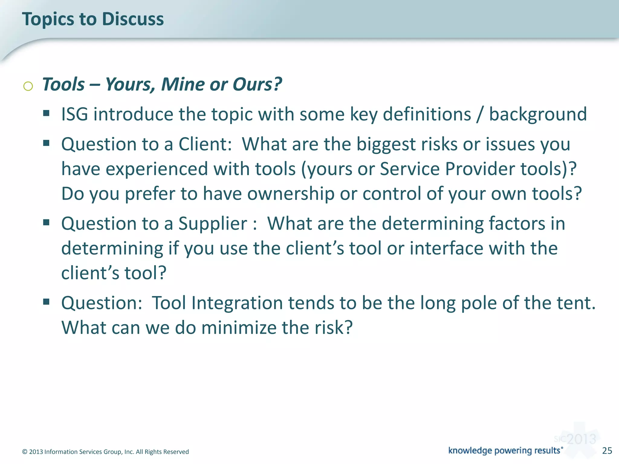 © 2013 Information Services Group, Inc. All Rights Reserved 25
o Tools – Yours, Mine or Ours?
 ISG introduce the topic with some key definitions / background
 Question to a Client: What are the biggest risks or issues you
have experienced with tools (yours or Service Provider tools)?
Do you prefer to have ownership or control of your own tools?
 Question to a Supplier : What are the determining factors in
determining if you use the client’s tool or interface with the
client’s tool?
 Question: Tool Integration tends to be the long pole of the tent.
What can we do minimize the risk?
Topics to Discuss
 
