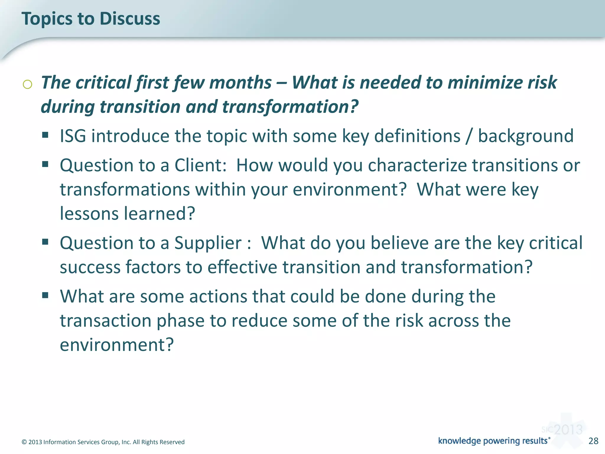© 2013 Information Services Group, Inc. All Rights Reserved 28
o The critical first few months – What is needed to minimize risk
during transition and transformation?
 ISG introduce the topic with some key definitions / background
 Question to a Client: How would you characterize transitions or
transformations within your environment? What were key
lessons learned?
 Question to a Supplier : What do you believe are the key critical
success factors to effective transition and transformation?
 What are some actions that could be done during the
transaction phase to reduce some of the risk across the
environment?
Topics to Discuss
 