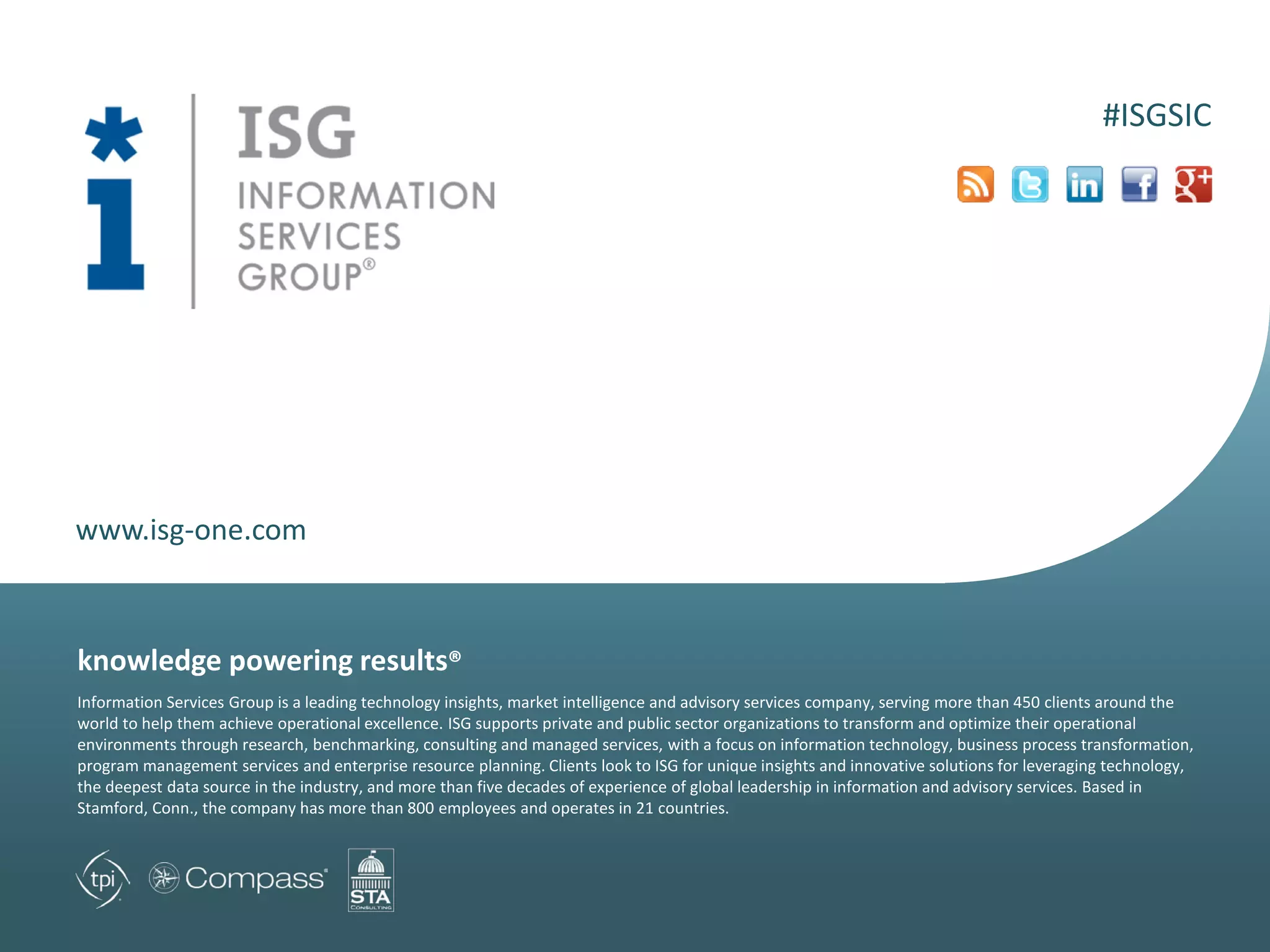 www.isg-one.com
Information Services Group is a leading technology insights, market intelligence and advisory services company, serving more than 450 clients around the
world to help them achieve operational excellence. ISG supports private and public sector organizations to transform and optimize their operational
environments through research, benchmarking, consulting and managed services, with a focus on information technology, business process transformation,
program management services and enterprise resource planning. Clients look to ISG for unique insights and innovative solutions for leveraging technology,
the deepest data source in the industry, and more than five decades of experience of global leadership in information and advisory services. Based in
Stamford, Conn., the company has more than 800 employees and operates in 21 countries.
knowledge powering results®
#ISGSIC
 