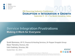 © 2013 Information Services Group, Inc. All Rights Reserved.
Proprietary and Confidential. No part of this document may be reproduced in any form or by any electronic or mechanical means,
including information storage and retrieval devices or systems, without prior written permission from Information Services Group, Inc.
#ISGSIC
Making it Work for Everyone
Service Integration Frustrations
September 10, 2013
Scott Bonneau, VP IT, Finance & Hosting Services, Dr Pepper Snapple Group
Dave Tienstra, Partner, ISG
Lois Coatney, Director, ISG
 
