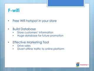 F-wifi
•

Free Wifi hotspot in your store

•

Build Database
•
•

•

Store customers’ information
Huge database for future promotion

Effective Marketing Tool
•
•

Drive sales
Divert offline traffic to online platform

 