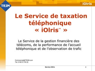 Le Service de taxation téléphonique  « iOlris ™  » Le Service de la gestion financière des télécoms, de la performance de l’accueil téléphonique et de l’observation de trafic [email_address] Tel: 0180 51 95 50  