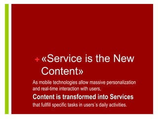 + «Service is the New
     Content»
As mobile technologies allow massive personalization
and real-time interaction with users,
Content is transformed into Services
that fullfill specific tasks in users´s daily activities.
 