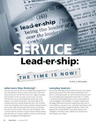SERVICE
                              Lead•er•ship:
                                   E IS NOW!
                           THE TIM
                                                                                                    by Peter J. McGarahan


 what were they think•ing? /                                         everyday lead•ers /
 I am sure that I am not the only one slightly discouraged by the    In my many leadership positions and interactions with support
 lack of leadership in America today. In my travels, I have had      professionals around the world, effective leadership comes
 many discussions with business executives, support managers,        down to one thing: people care when they know that you care!
 and customers on this very topic. In most cases, the sense          In recent Gallup polls regarding the state of the U.S. worker,
 of frustration centers around leadership without the vision,        it is shocking and disappointing to see how many people are
 purpose, care, and the moral fiber to do what’s right for the       truly disengaged in the workplace. In support organizations,
 customers they serve and the people they lead. This is evident      the biggest differentiator between organizations that excel at
 in the recent headlines where major companies and government        service delivery, customer service, and delivering business value
 entities have made decisions and taken courses of action that       and the ones that always struggle is leadership. Leaders who
 leave the rest of us saying, “What were they thinking?” I have      approach their responsibilities with energy, passion, and
 to assume that the executives and government officials making       intelligence will always make a difference in people’s lives.
 these decisions are certainly capable, so why are we left feeling   These leaders never forget:
 amazed, disengaged, and disappointed?

22     SupportWorld   I   July/August 2010
 