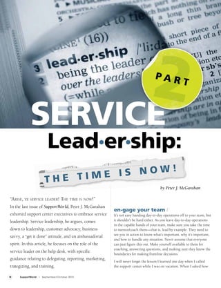 2
              SERVICE
                                                                                     PAR
                                                                                                       T




                             Lead•er•ship:
                                   E IS NOW!
                           THE TIM
                                                                                         by Peter J. McGarahan

 “Arise, ye service leAder! The Time is now!”
 In the last issue of SupportWorld, Peter J. McGarahan
                                                          en•gage your team /
 exhorted support center executives to embrace service    It’s not easy handing day-to-day operations off to your team, but
 leadership. Service leadership, he argues, comes         it shouldn’t be hard either. As you leave day-to-day operations
                                                          in the capable hands of your team, make sure you take the time
 down to leadership, customer advocacy, business          to mentor/coach them—that is, lead by example. They need to
                                                          see you in action to know what’s important, why it’s important,
 savvy, a “get it done” attitude, and an ambassadorial
                                                          and how to handle any situation. Never assume that everyone
 spirit. In this article, he focuses on the role of the   can just figure this out. Make yourself available to them for
                                                          coaching, answering questions, and making sure they know the
 service leader on the help desk, with specific
                                                          boundaries for making frontline decisions.
 guidance relating to delegating, reporting, marketing,
                                                          I will never forget the lesson I learned one day when I called
 trategizing, and training.                               the support center while I was on vacation. When I asked how

18     SupportWorld   I   September/October 2010
 
