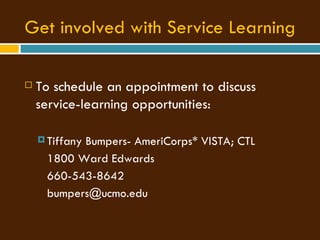 Get involved with Service Learning To schedule an appointment to discuss service-learning opportunities:  Tiffany Bumpers- AmeriCorps* VISTA; CTL 1800 Ward Edwards 660-543-8642 [email_address] 