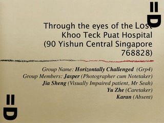 =D
         Through the eyes of the Lost
              Khoo Teck Puat Hospital
         (90 Yishun Central Singapore
                              768828)

        Group Name: Horizontally Challenged (Grp4)
 Group Members: Jasper (Photographer cum Notetaker)
        Jia Sheng (Visually Impaired patient, Mr Seah)
                                   Yu Zhe (Caretaker)
=D



                                       Karan (Absent)
 