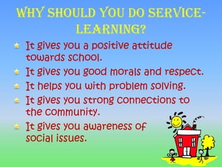 Why should you do service-learning?It gives you a positive attitude towards school.It gives you good morals and respect.It helps you with problem solving.It gives you strong connections to the community.It gives you awareness of            social issues.