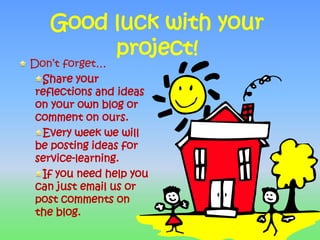 Good luck with your project! Don’t forget…Share your reflections and ideas on your own blog or comment on ours.Every week we will be posting ideas for service-learning.If you need help you can just email us or post comments on the blog.