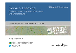 Service Learning
Soziales Lernen in Schule, Hochschule
und Weiterbildung

Einführung im Wintersemester 2013 / 2014

Philip Meyer M.A.
lernen.service@gmail.com
#ESL1314

 