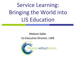 Service Learning: Bringing the World into LIS Education Melanie Sellar Co-Executive Director, LWB 