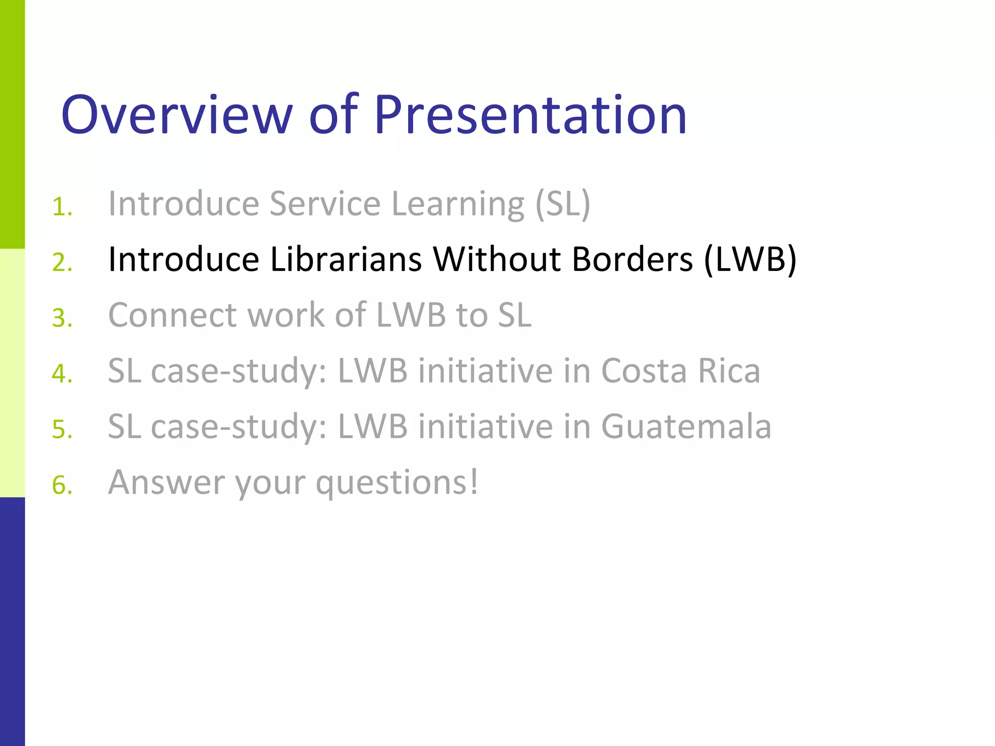 Overview of Presentation
1.   Introduce Service Learning (SL)
2.   Introduce Librarians Without Borders (LWB)
3.   Connect work of LWB to SL
4.   SL case-study: LWB initiative in Costa Rica
5.   SL case-study: LWB initiative in Guatemala
6.   Answer your questions!
 