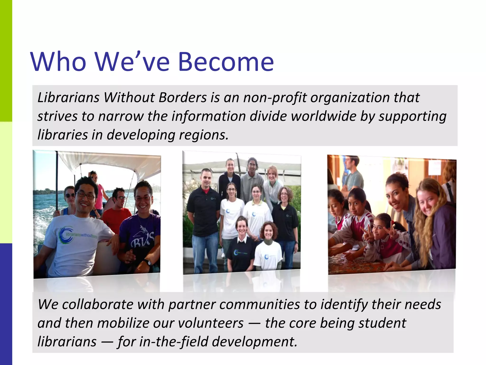 Who We’ve Become
Librarians Without Borders is an non-profit organization that
strives to narrow the information divide worldwide by supporting
libraries in developing regions.




We collaborate with partner communities to identify their needs
and then mobilize our volunteers — the core being student
librarians — for in-the-field development.
 
