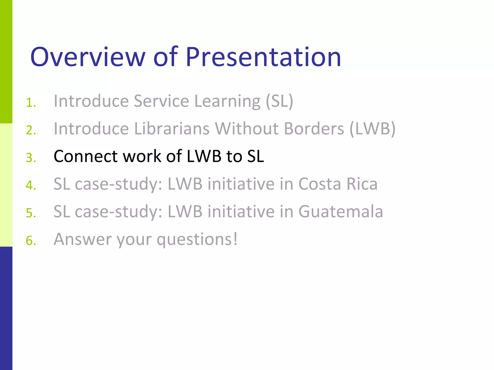 Overview of Presentation
1.   Introduce Service Learning (SL)
2.   Introduce Librarians Without Borders (LWB)
3.   Connect work of LWB to SL
4.   SL case-study: LWB initiative in Costa Rica
5.   SL case-study: LWB initiative in Guatemala
6.   Answer your questions!
 