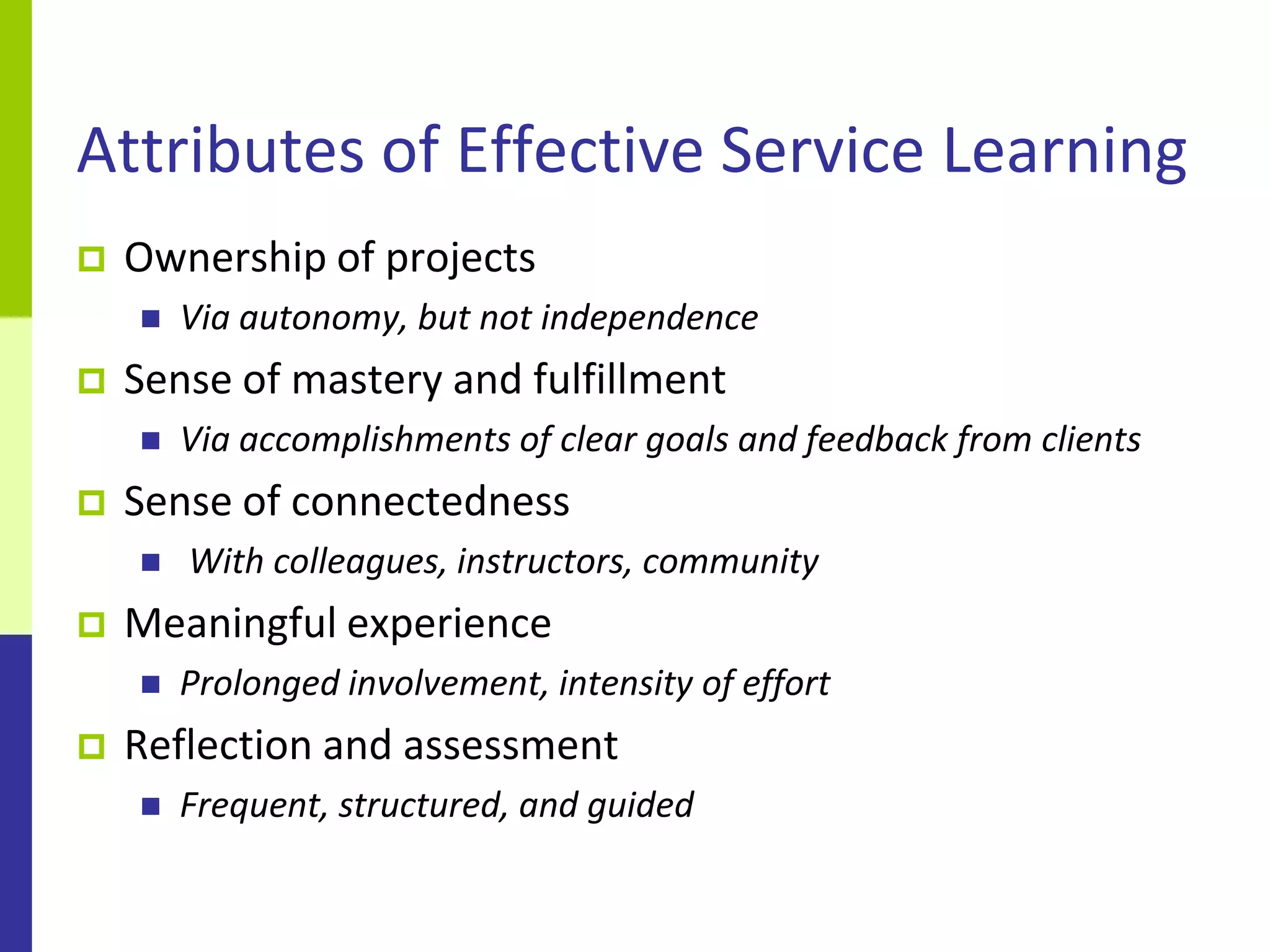 Attributes of Effective Service Learning
   Ownership of projects
       Via autonomy, but not independence
   Sense of mastery and fulfillment
       Via accomplishments of clear goals and feedback from clients
   Sense of connectedness
       With colleagues, instructors, community
   Meaningful experience
       Prolonged involvement, intensity of effort
   Reflection and assessment
       Frequent, structured, and guided
 