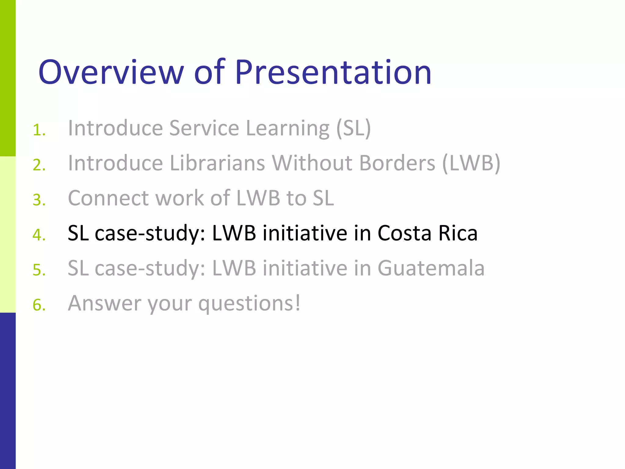 Overview of Presentation
1.   Introduce Service Learning (SL)
2.   Introduce Librarians Without Borders (LWB)
3.   Connect work of LWB to SL
4.   SL case-study: LWB initiative in Costa Rica
5.   SL case-study: LWB initiative in Guatemala
6.   Answer your questions!
 