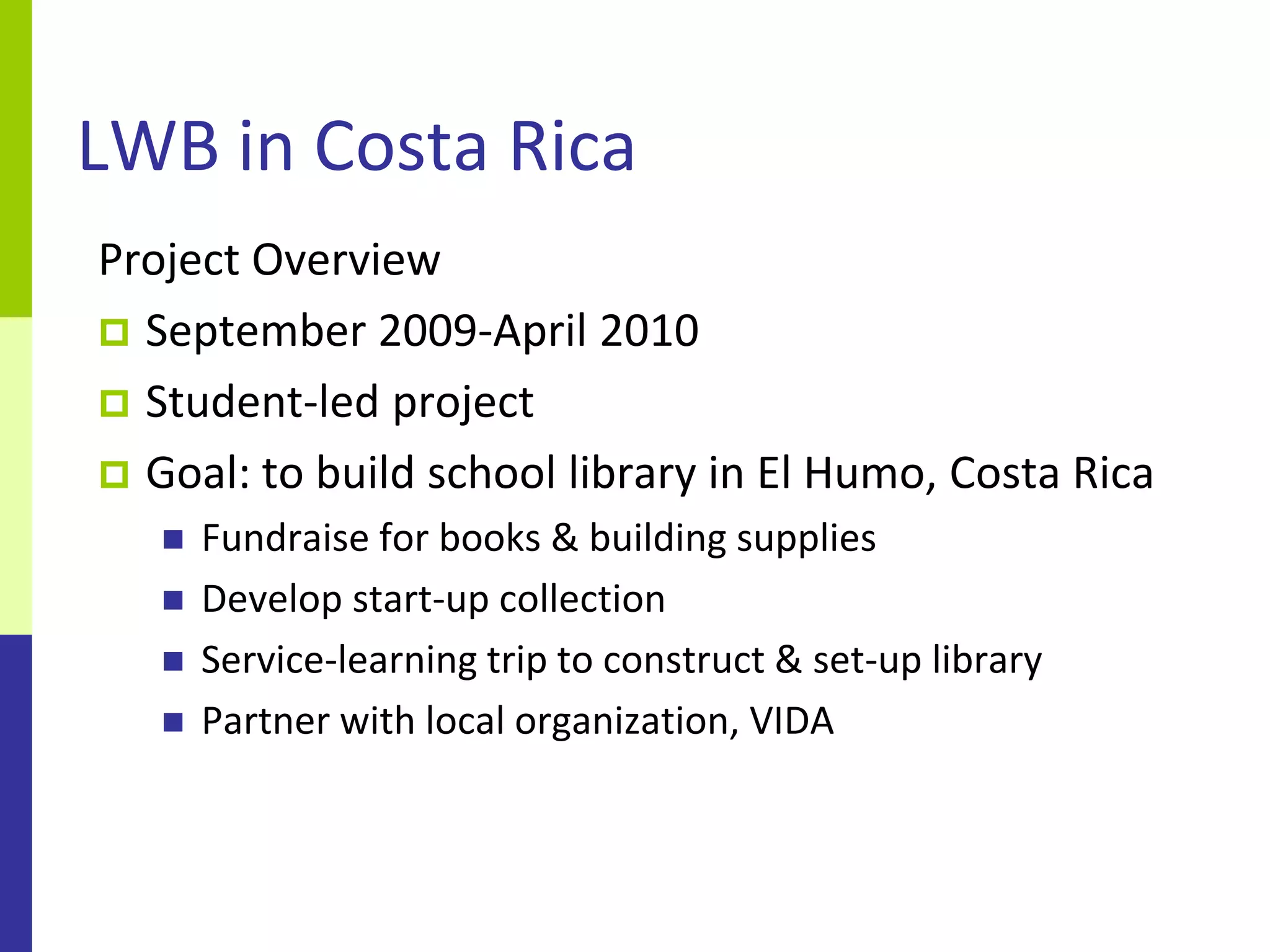 LWB in Costa Rica
Project Overview
 September 2009-April 2010
 Student-led project
 Goal: to build school library in El Humo, Costa Rica
      Fundraise for books & building supplies
      Develop start-up collection
      Service-learning trip to construct & set-up library
      Partner with local organization, VIDA
 