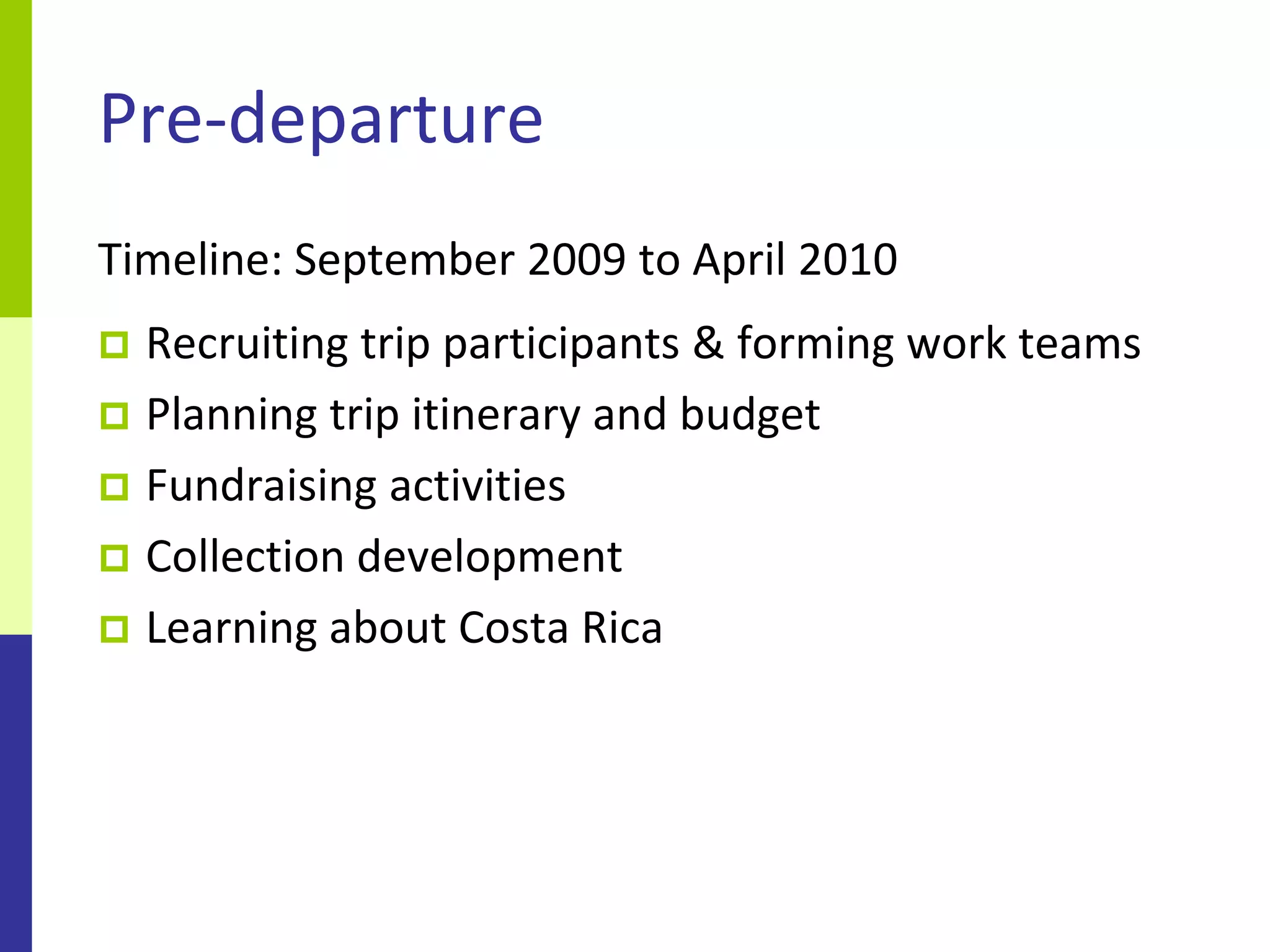 Pre-departure
Timeline: September 2009 to April 2010
 Recruiting trip participants & forming work teams
 Planning trip itinerary and budget
 Fundraising activities
 Collection development
 Learning about Costa Rica
 