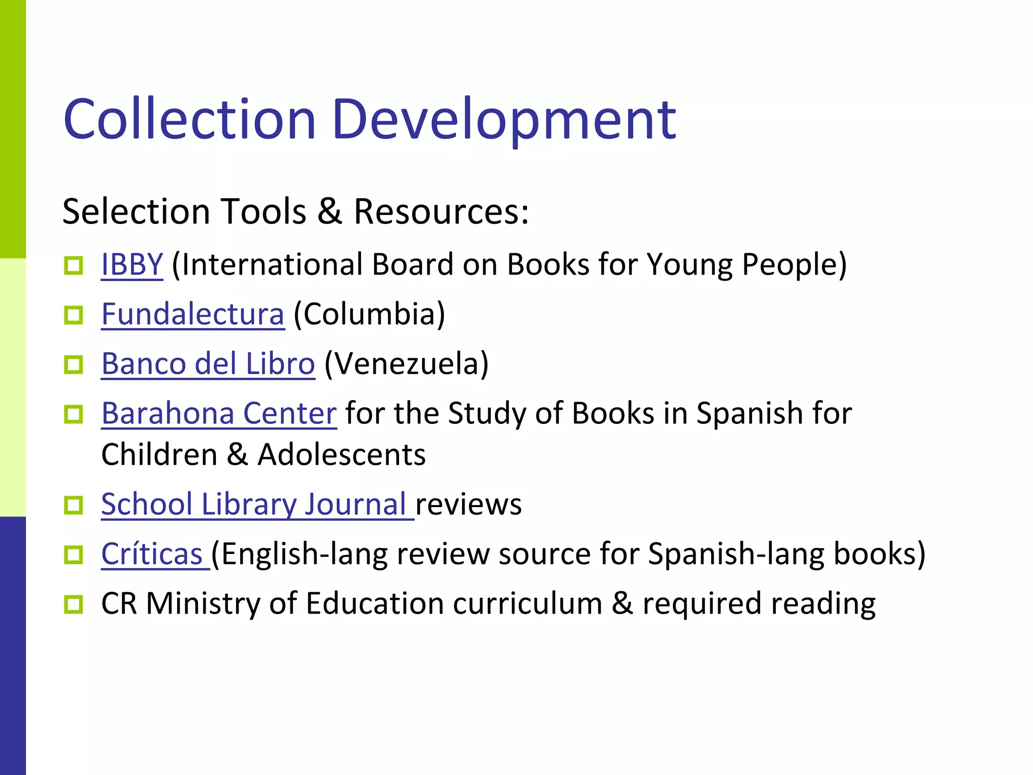 Collection Development
Selection Tools & Resources:
   IBBY (International Board on Books for Young People)
   Fundalectura (Columbia)
   Banco del Libro (Venezuela)
   Barahona Center for the Study of Books in Spanish for
    Children & Adolescents
   School Library Journal reviews
   Críticas (English-lang review source for Spanish-lang books)
   CR Ministry of Education curriculum & required reading
 
