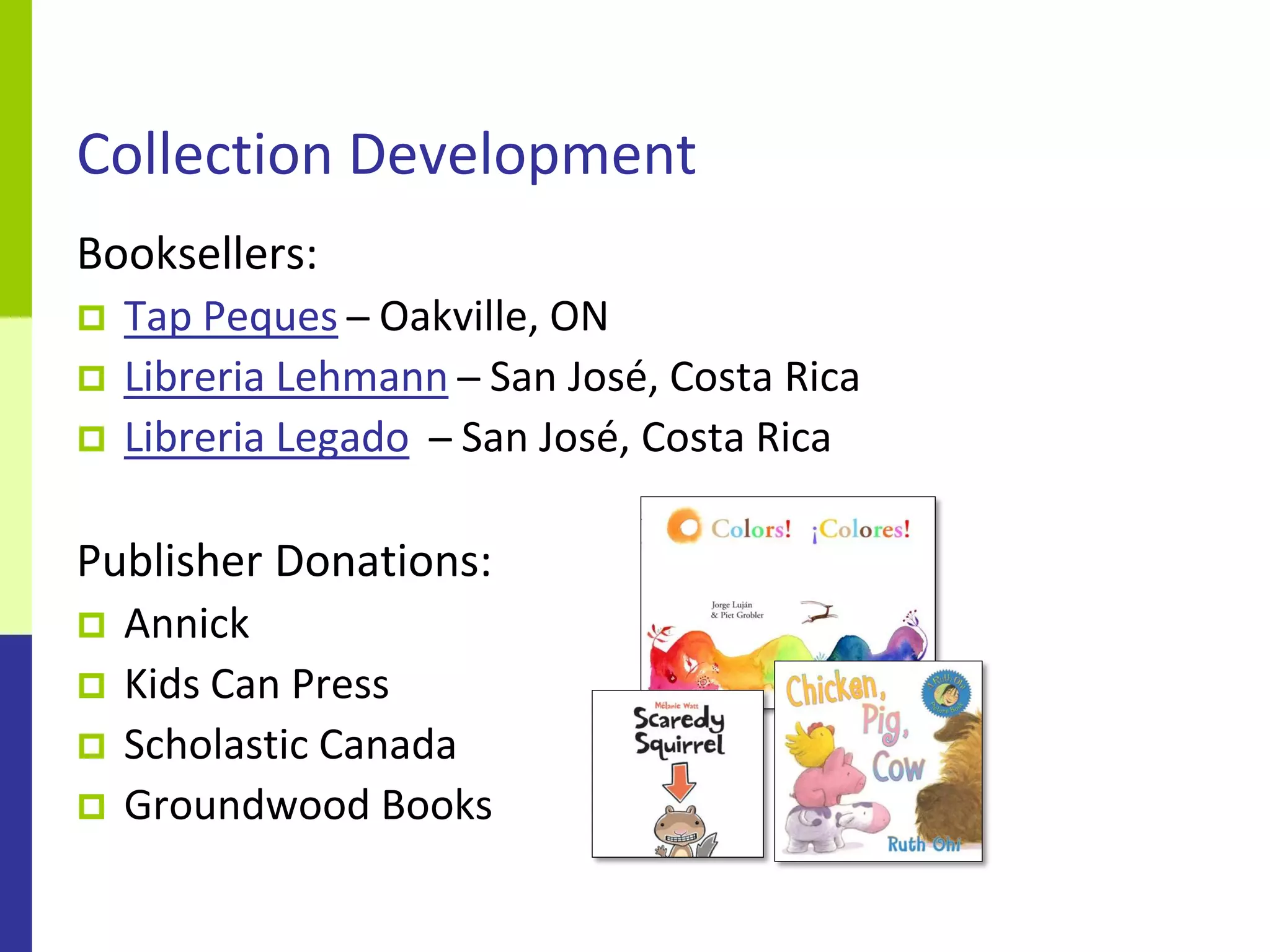 Collection Development
Booksellers:
   Tap Peques ̶ Oakville, ON
   Libreria Lehmann ̶ San José, Costa Rica
   Libreria Legado ̶ San José, Costa Rica

Publisher Donations:
   Annick
   Kids Can Press
   Scholastic Canada
   Groundwood Books
 