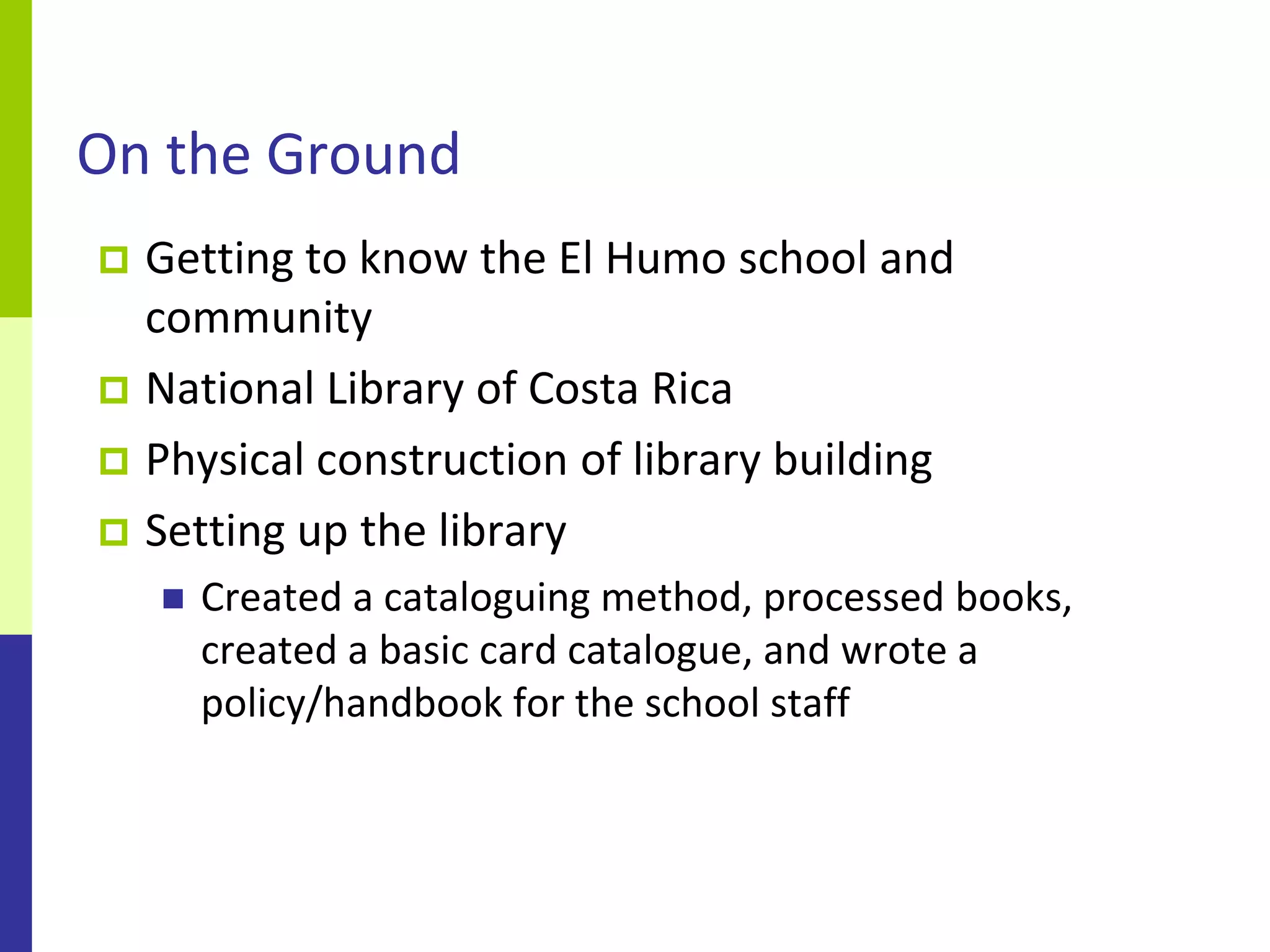 On the Ground
 Getting to know the El Humo school and
  community
 National Library of Costa Rica
 Physical construction of library building
 Setting up the library
       Created a cataloguing method, processed books,
        created a basic card catalogue, and wrote a
        policy/handbook for the school staff
 