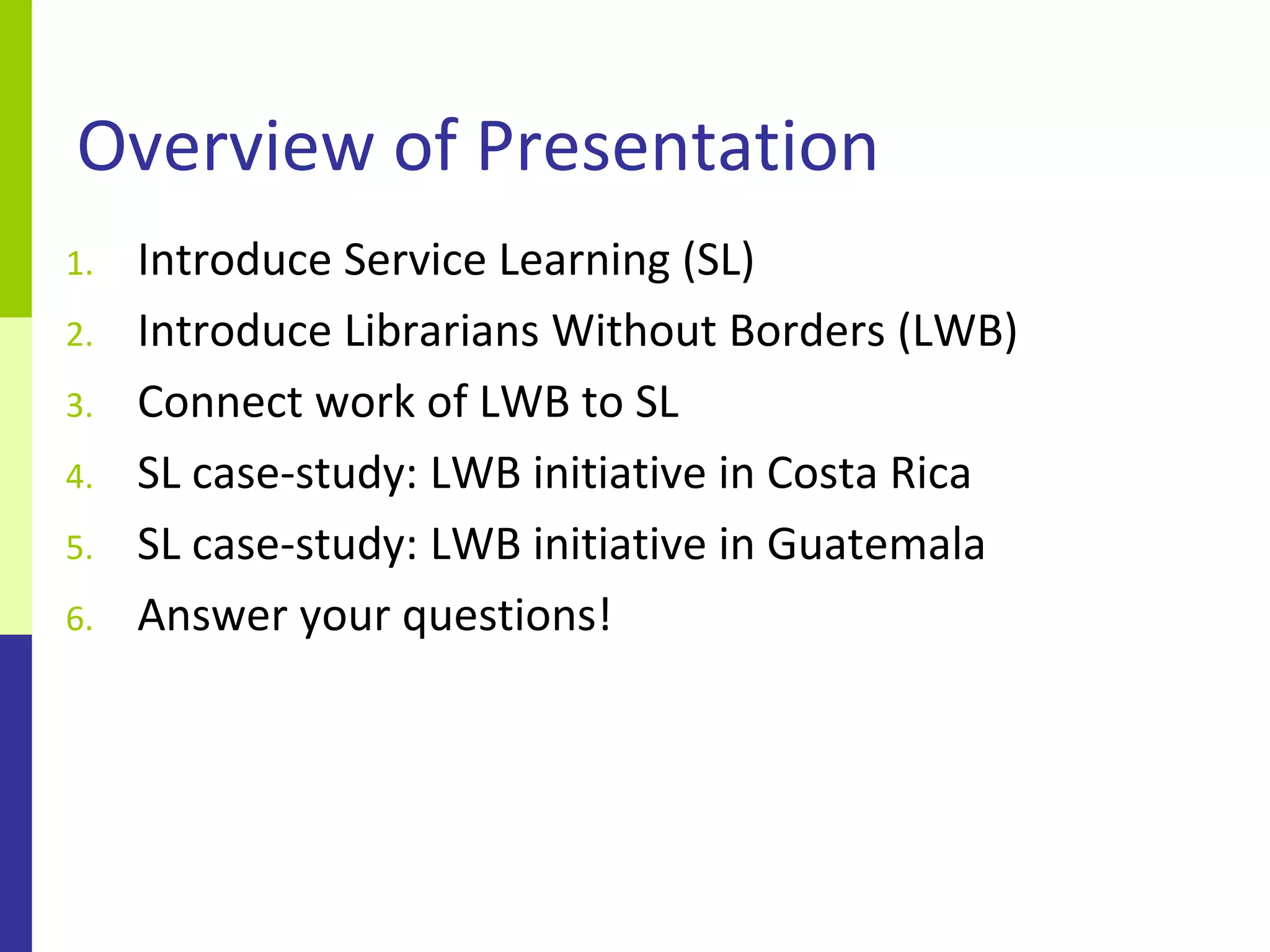Overview of Presentation
1.   Introduce Service Learning (SL)
2.   Introduce Librarians Without Borders (LWB)
3.   Connect work of LWB to SL
4.   SL case-study: LWB initiative in Costa Rica
5.   SL case-study: LWB initiative in Guatemala
6.   Answer your questions!
 