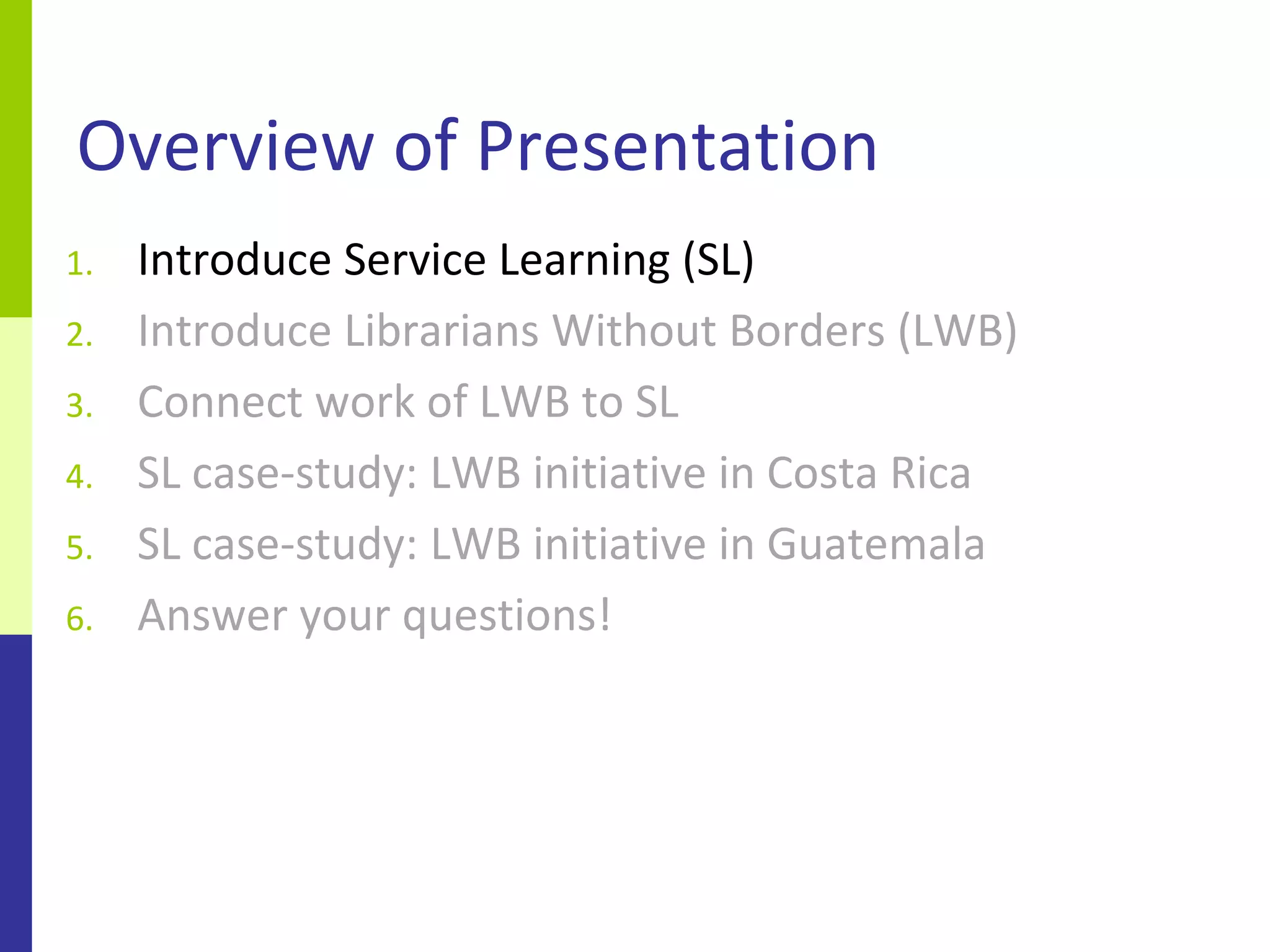 Overview of Presentation
1.   Introduce Service Learning (SL)
2.   Introduce Librarians Without Borders (LWB)
3.   Connect work of LWB to SL
4.   SL case-study: LWB initiative in Costa Rica
5.   SL case-study: LWB initiative in Guatemala
6.   Answer your questions!
 