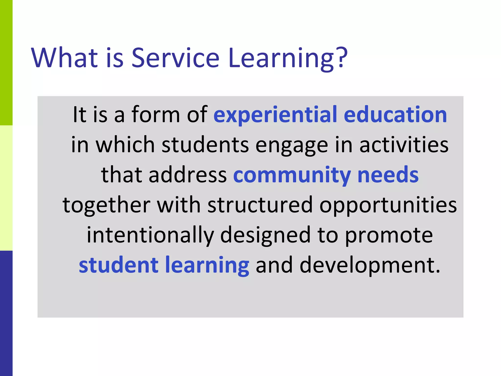 What is Service Learning?
   It is a form of experiential education
   in which students engage in activities
       that address community needs
  together with structured opportunities
     intentionally designed to promote
    student learning and development.
 