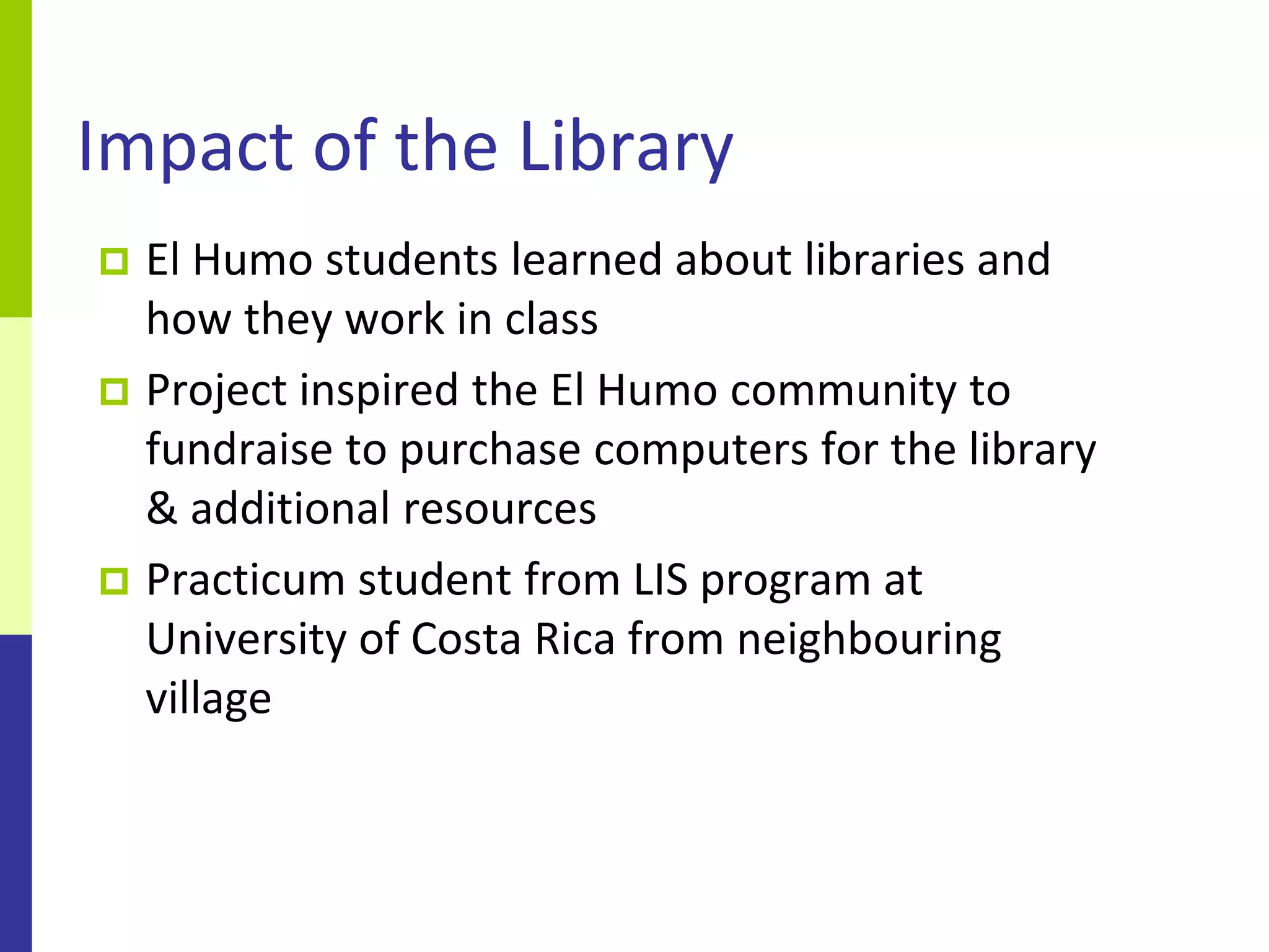 Impact of the Library
 El Humo students learned about libraries and
  how they work in class
 Project inspired the El Humo community to
  fundraise to purchase computers for the library
  & additional resources
 Practicum student from LIS program at
  University of Costa Rica from neighbouring
  village
 