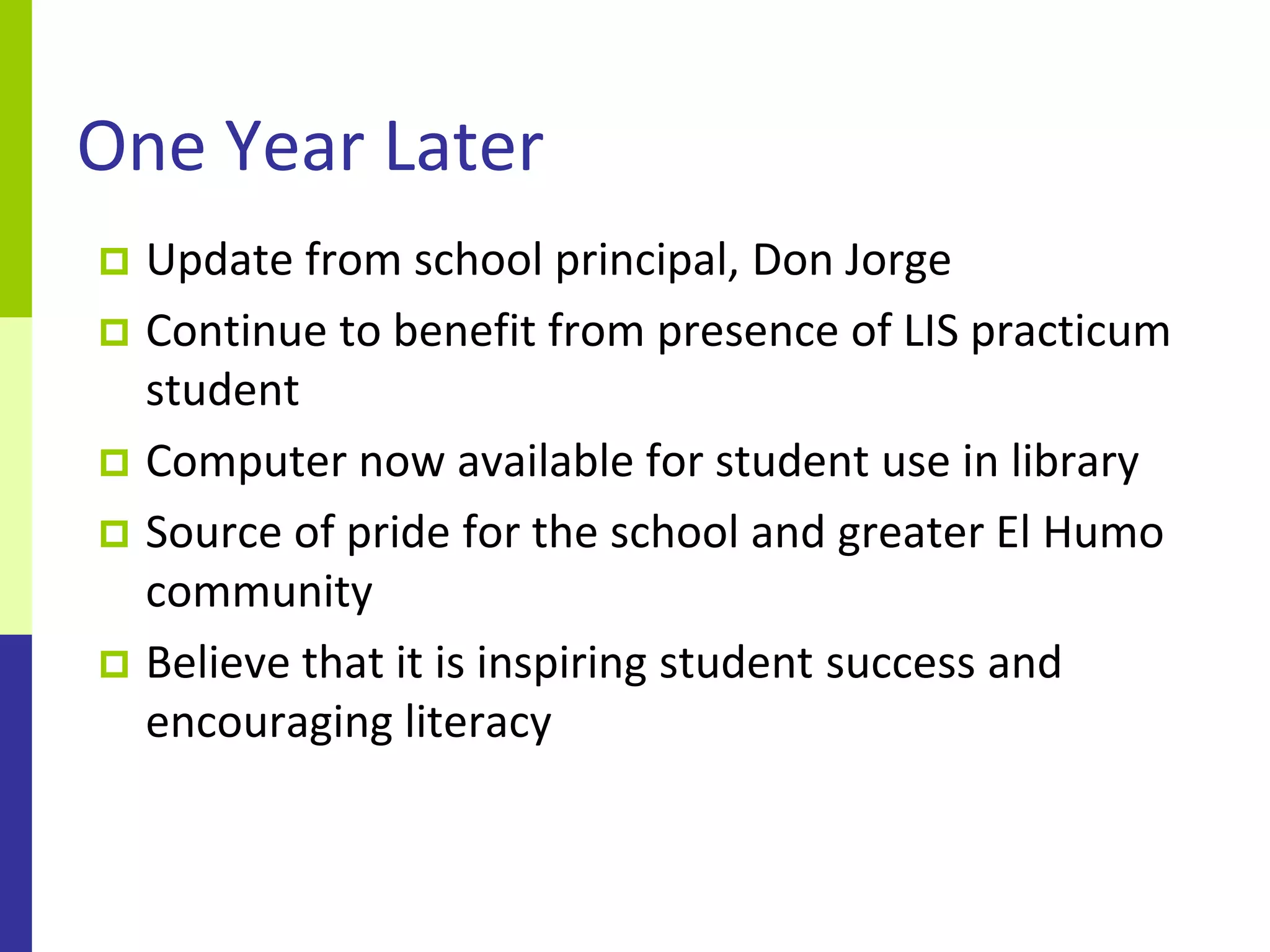 One Year Later
 Update from school principal, Don Jorge
 Continue to benefit from presence of LIS practicum
  student
 Computer now available for student use in library
 Source of pride for the school and greater El Humo
  community
 Believe that it is inspiring student success and
  encouraging literacy
 