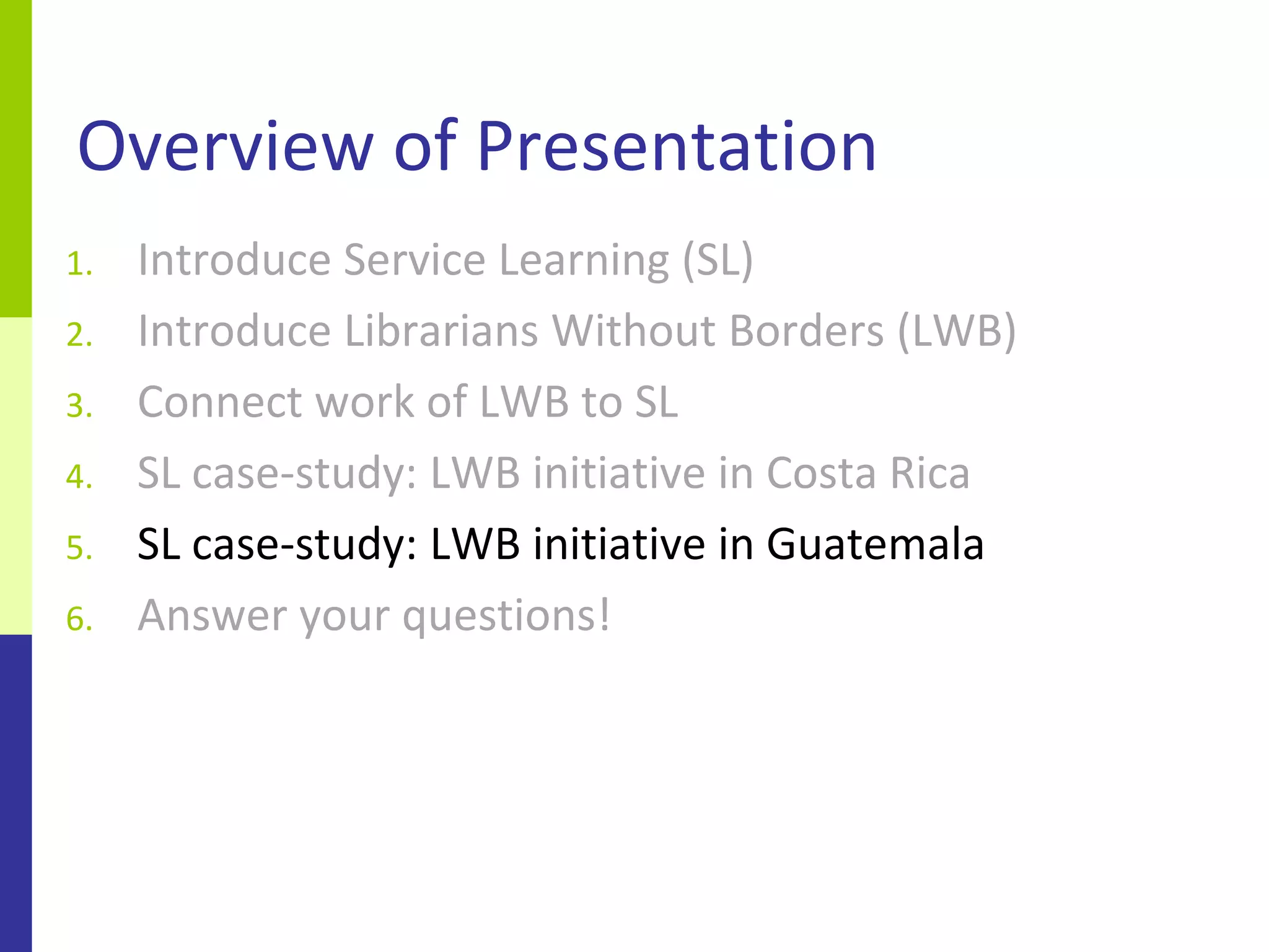 Overview of Presentation
1.   Introduce Service Learning (SL)
2.   Introduce Librarians Without Borders (LWB)
3.   Connect work of LWB to SL
4.   SL case-study: LWB initiative in Costa Rica
5.   SL case-study: LWB initiative in Guatemala
6.   Answer your questions!
 