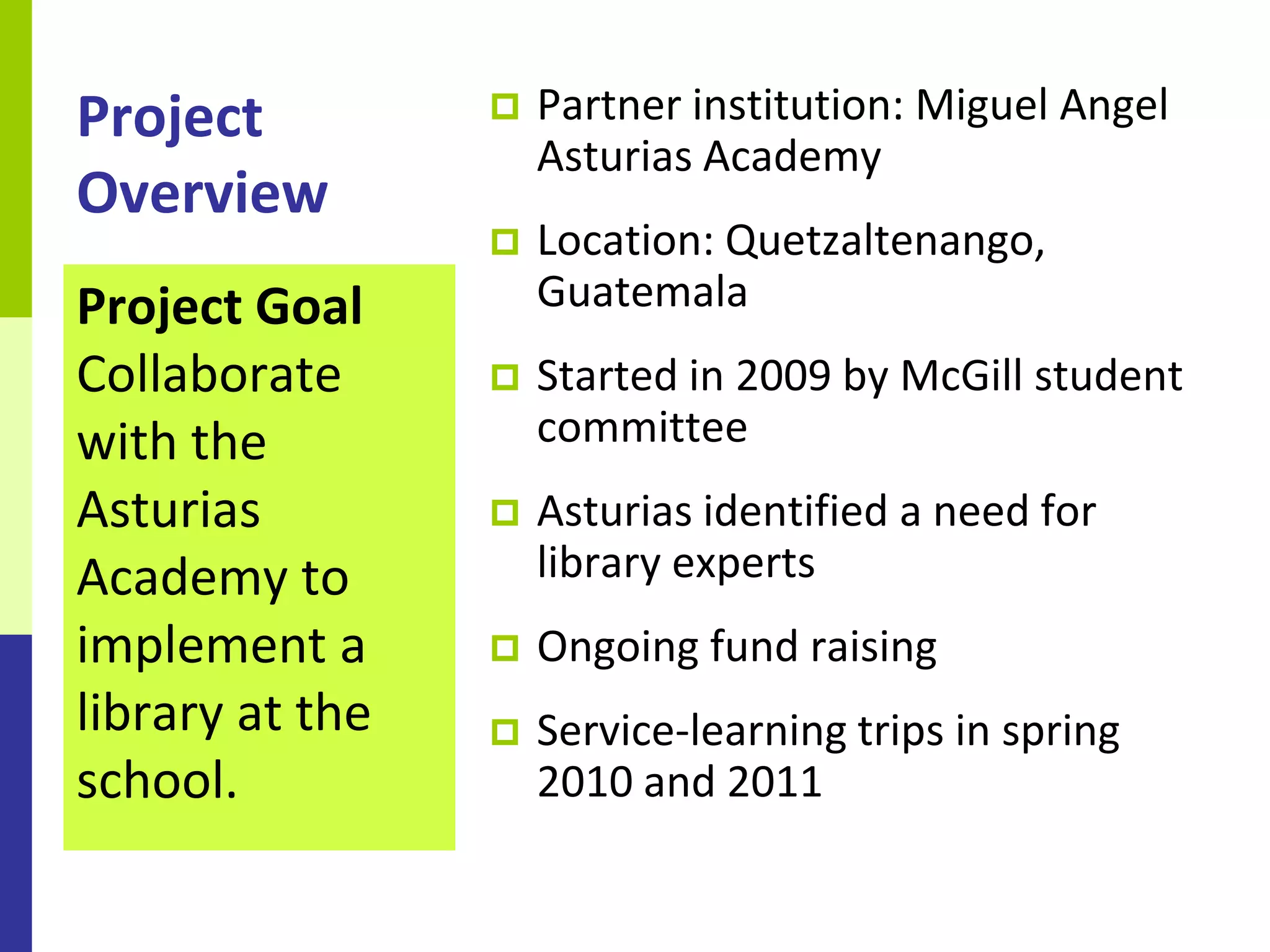 Project             Partner institution: Miguel Angel
                     Asturias Academy
Overview
                    Location: Quetzaltenango,
Project Goal         Guatemala
Collaborate         Started in 2009 by McGill student
with the             committee
Asturias            Asturias identified a need for
Academy to           library experts
implement a         Ongoing fund raising
library at the      Service-learning trips in spring
school.              2010 and 2011
 