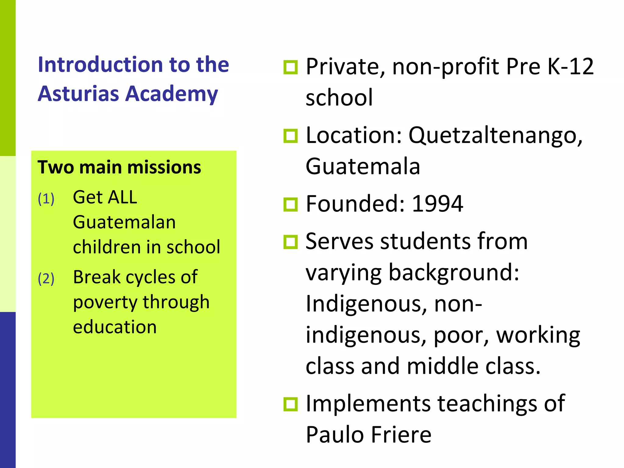 Introduction to the       Private, non-profit Pre K-12
Asturias Academy           school
                          Location: Quetzaltenango,
Two main missions          Guatemala
(1) Get ALL
                          Founded: 1994
    Guatemalan
    children in school    Serves students from
(2) Break cycles of        varying background:
    poverty through        Indigenous, non-
    education              indigenous, poor, working
                           class and middle class.
                          Implements teachings of
                           Paulo Friere
 