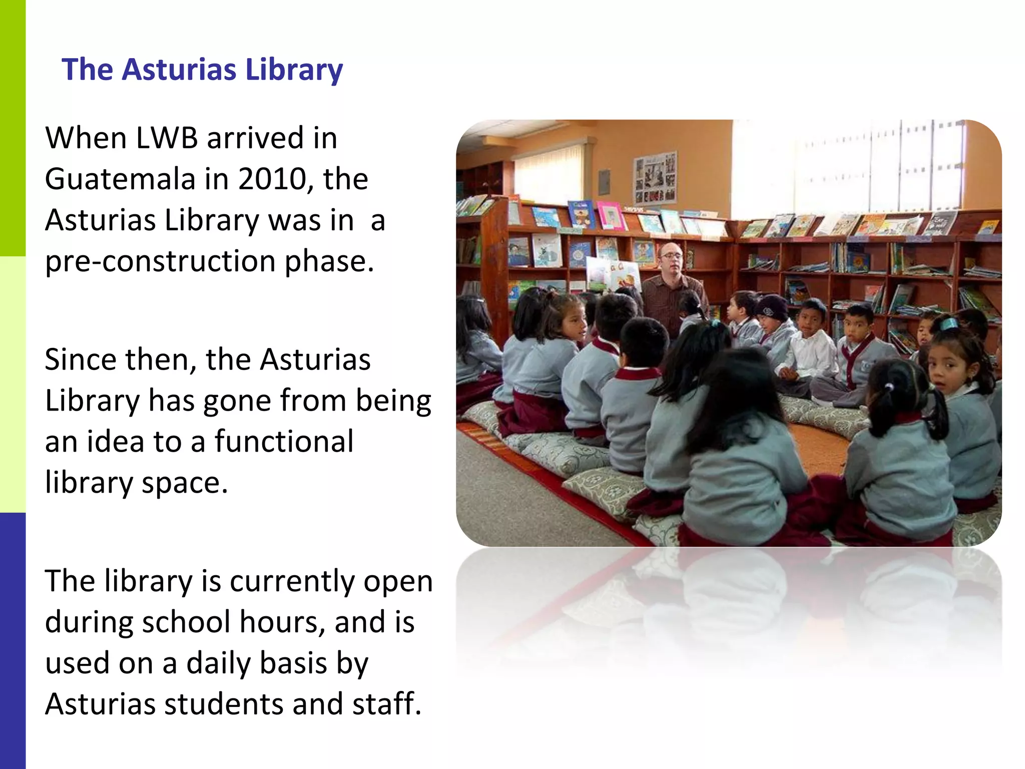 The Asturias Library
When LWB arrived in
Guatemala in 2010, the
Asturias Library was in a
pre-construction phase.

Since then, the Asturias
Library has gone from being
an idea to a functional
library space.

The library is currently open
during school hours, and is
used on a daily basis by
Asturias students and staff.
 