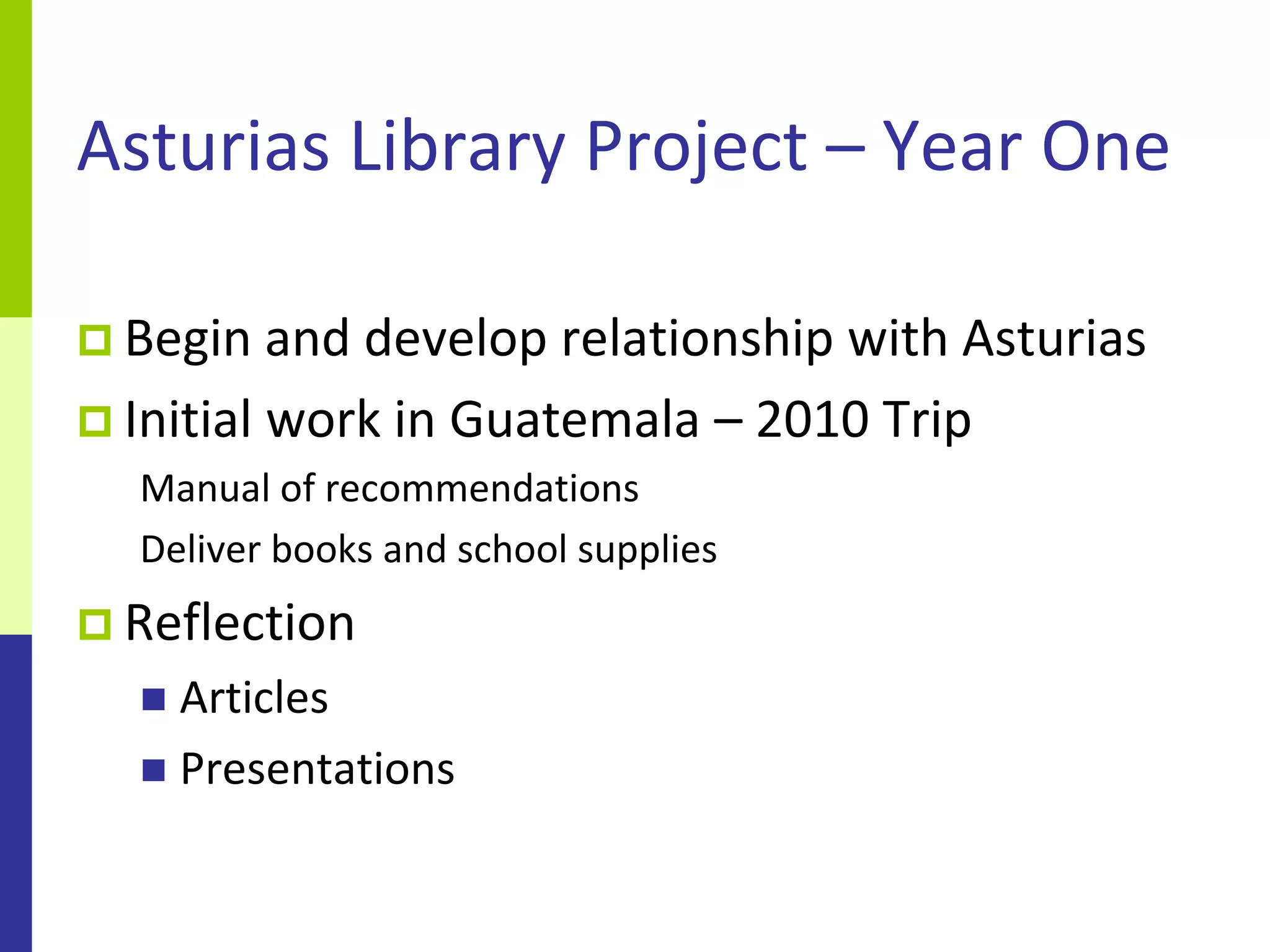 Asturias Library Project – Year One

 Begin and  develop relationship with Asturias
 Initial work in Guatemala – 2010 Trip
  Manual of recommendations
  Deliver books and school supplies
 Reflection
   Articles
   Presentations
 